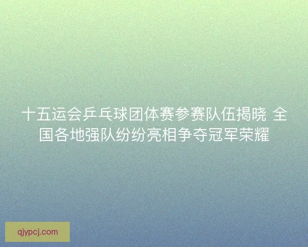 十五运会乒乓球团体赛参赛队伍揭晓 全国各地强队纷纷亮相争夺冠军荣耀
