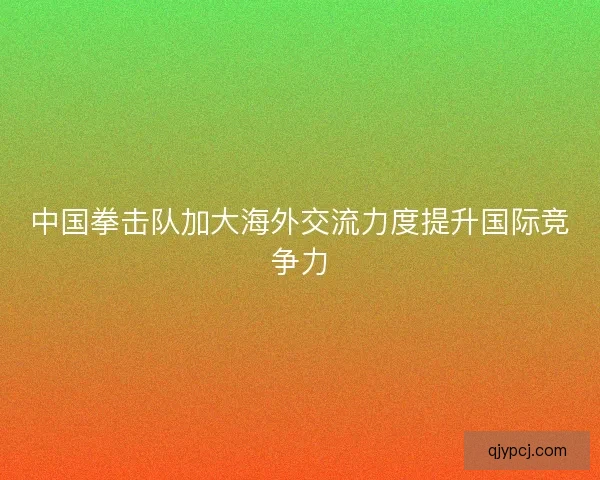 中国拳击队加大海外交流力度提升国际竞争力